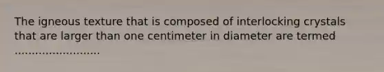 The igneous texture that is composed of interlocking crystals that are larger than one centimeter in diameter are termed .........................