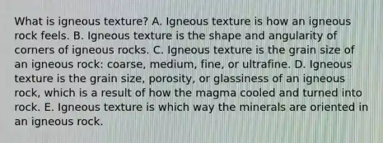 What is igneous texture? A. Igneous texture is how an igneous rock feels. B. Igneous texture is the shape and angularity of corners of igneous rocks. C. Igneous texture is the grain size of an igneous rock: coarse, medium, fine, or ultrafine. D. Igneous texture is the grain size, porosity, or glassiness of an igneous rock, which is a result of how the magma cooled and turned into rock. E. Igneous texture is which way the minerals are oriented in an igneous rock.