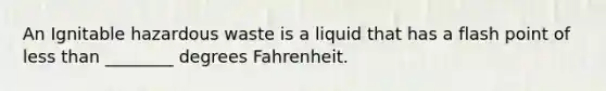 An Ignitable hazardous waste is a liquid that has a flash point of less than ________ degrees Fahrenheit.