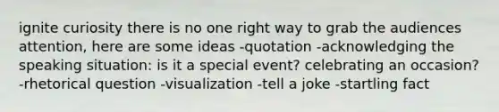 ignite curiosity there is no one right way to grab the audiences attention, here are some ideas -quotation -acknowledging the speaking situation: is it a special event? celebrating an occasion? -rhetorical question -visualization -tell a joke -startling fact