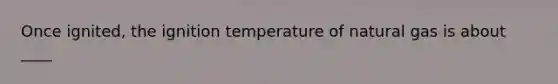 Once ignited, the ignition temperature of natural gas is about ____