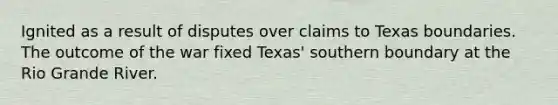 Ignited as a result of disputes over claims to Texas boundaries. The outcome of the war fixed Texas' southern boundary at the Rio Grande River.