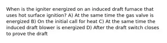 When is the igniter energized on an induced draft furnace that uses hot surface ignition? A) At the same time the gas valve is energized B) On the initial call for heat C) At the same time the induced draft blower is energized D) After the draft switch closes to prove the draft