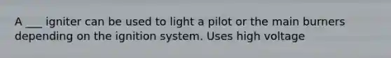 A ___ igniter can be used to light a pilot or the main burners depending on the ignition system. Uses high voltage