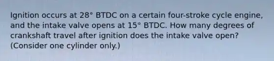 Ignition occurs at 28° BTDC on a certain four-stroke cycle engine, and the intake valve opens at 15° BTDC. How many degrees of crankshaft travel after ignition does the intake valve open? (Consider one cylinder only.)