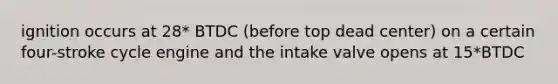 ignition occurs at 28* BTDC (before top dead center) on a certain four-stroke cycle engine and the intake valve opens at 15*BTDC