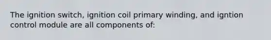 The ignition switch, ignition coil primary winding, and igntion control module are all components of: