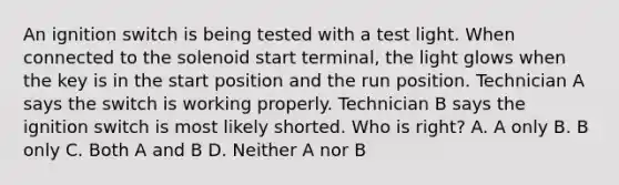 An ignition switch is being tested with a test light. When connected to the solenoid start terminal, the light glows when the key is in the start position and the run position. Technician A says the switch is working properly. Technician B says the ignition switch is most likely shorted. Who is right? A. A only B. B only C. Both A and B D. Neither A nor B