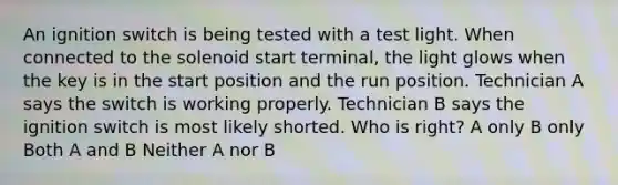 An ignition switch is being tested with a test light. When connected to the solenoid start terminal, the light glows when the key is in the start position and the run position. Technician A says the switch is working properly. Technician B says the ignition switch is most likely shorted. Who is right? A only B only Both A and B Neither A nor B