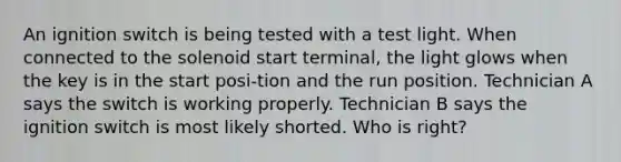 An ignition switch is being tested with a test light. When connected to the solenoid start terminal, the light glows when the key is in the start posi-tion and the run position. Technician A says the switch is working properly. Technician B says the ignition switch is most likely shorted. Who is right?