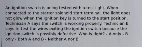 An ignition switch is being tested with a test light. When connected to the starter solenoid start terminal, the light does not glow when the ignition key is turned to the start position. Technician A says the switch is working properly. Technician B says to test the wires exiting the ignition switch because the ignition switch is possibly defective. Who is right? - A only - B only - Both A and B - Neither A nor B