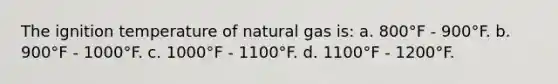 The ignition temperature of natural gas is: a. 800°F - 900°F. b. 900°F - 1000°F. c. 1000°F - 1100°F. d. 1100°F - 1200°F.