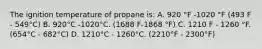 The ignition temperature of propane is: A. 920 °F -1020 °F (493 F - 549°C) B. 920°C -1020°C. (1688 F-1868 °F) C. 1210 F - 1260 °F. (654°C - 682°C) D. 1210°C - 1260°C. (2210°F - 2300°F)