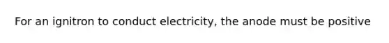 For an ignitron to conduct electricity, the anode must be positive