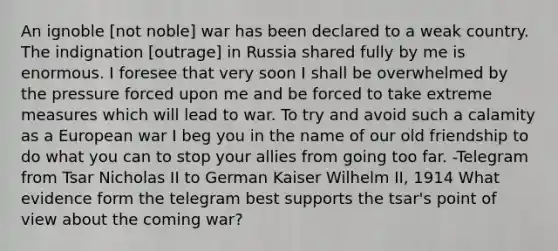 An ignoble [not noble] war has been declared to a weak country. The indignation [outrage] in Russia shared fully by me is enormous. I foresee that very soon I shall be overwhelmed by the pressure forced upon me and be forced to take extreme measures which will lead to war. To try and avoid such a calamity as a European war I beg you in the name of our old friendship to do what you can to stop your allies from going too far. -Telegram from Tsar Nicholas II to German Kaiser Wilhelm II, 1914 What evidence form the telegram best supports the tsar's point of view about the coming war?