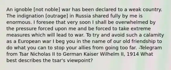 An ignoble [not noble] war has been declared to a weak country. The indignation [outrage] in Russia shared fully by me is enormous. I foresee that very soon I shall be overwhelmed by the pressure forced upon me and be forced to take extreme measures which will lead to war. To try and avoid such a calamity as a European war I beg you in the name of our old friendship to do what you can to stop your allies from going too far. -Telegram from Tsar Nicholas II to German Kaiser Wilhelm II, 1914 What best describes the tsar's viewpoint?