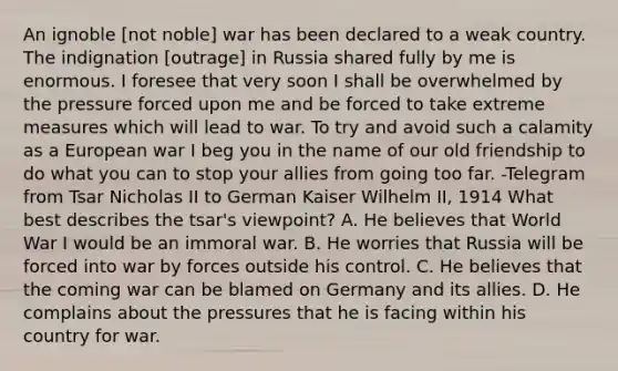 An ignoble [not noble] war has been declared to a weak country. The indignation [outrage] in Russia shared fully by me is enormous. I foresee that very soon I shall be overwhelmed by the pressure forced upon me and be forced to take extreme measures which will lead to war. To try and avoid such a calamity as a European war I beg you in the name of our old friendship to do what you can to stop your allies from going too far. -Telegram from Tsar Nicholas II to German Kaiser Wilhelm II, 1914 What best describes the tsar's viewpoint? A. He believes that World War I would be an immoral war. B. He worries that Russia will be forced into war by forces outside his control. C. He believes that the coming war can be blamed on Germany and its allies. D. He complains about the pressures that he is facing within his country for war.