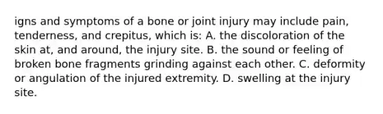 igns and symptoms of a bone or joint injury may include​ pain, tenderness, and​ crepitus, which​ is: A. the discoloration of the skin​ at, and​ around, the injury site. B. the sound or feeling of broken bone fragments grinding against each other. C. deformity or angulation of the injured extremity. D. swelling at the injury site.