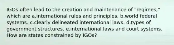 IGOs often lead to the creation and maintenance of "regimes," which are a.international rules and principles. b.world federal systems. c.clearly delineated international laws. d.types of government structures. e.international laws and court systems. How are states constrained by IGOs?