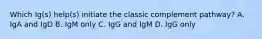 Which Ig(s) help(s) initiate the classic complement pathway? A. IgA and IgD B. IgM only C. IgG and IgM D. IgG only