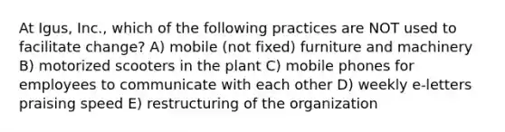 At Igus, Inc., which of the following practices are NOT used to facilitate change? A) mobile (not fixed) furniture and machinery B) motorized scooters in the plant C) mobile phones for employees to communicate with each other D) weekly e-letters praising speed E) restructuring of the organization