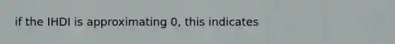 if the IHDI is approximating 0, this indicates