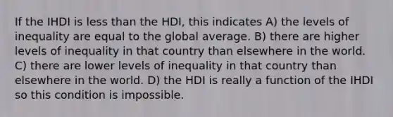 If the IHDI is less than the HDI, this indicates A) the levels of inequality are equal to the global average. B) there are higher levels of inequality in that country than elsewhere in the world. C) there are lower levels of inequality in that country than elsewhere in the world. D) the HDI is really a function of the IHDI so this condition is impossible.