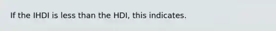 If the IHDI is less than the HDI, this indicates.