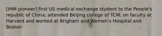 [IHM pioneer] first US medical exchange student to the People's republic of China; attended Beijing college of TCM; on faculty at Harvard and worked at Brigham and Women's Hospital and Boston