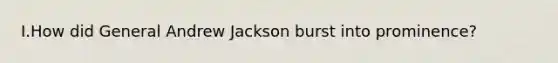 I.How did General Andrew Jackson burst into prominence?