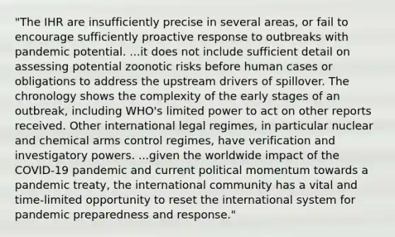 "The IHR are insufficiently precise in several areas, or fail to encourage sufficiently proactive response to outbreaks with pandemic potential. ...it does not include sufficient detail on assessing potential zoonotic risks before human cases or obligations to address the upstream drivers of spillover. The chronology shows the complexity of the early stages of an outbreak, including WHO's limited power to act on other reports received. Other international legal regimes, in particular nuclear and chemical arms control regimes, have verification and investigatory powers. ...given the worldwide impact of the COVID-19 pandemic and current political momentum towards a pandemic treaty, the international community has a vital and time-limited opportunity to reset the international system for pandemic preparedness and response."