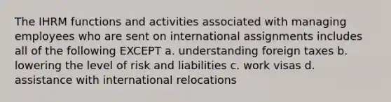 The IHRM functions and activities associated with managing employees who are sent on international assignments includes all of the following EXCEPT a. understanding foreign taxes b. lowering the level of risk and liabilities c. work visas d. assistance with international relocations