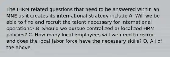 The IHRM-related questions that need to be answered within an MNE as it creates its international strategy include A. Will we be able to find and recruit the talent necessary for international operations? B. Should we pursue centralized or localized HRM policies? C. How many local employees will we need to recruit and does the local labor force have the necessary skills? D. All of the above.