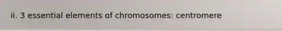 ii. 3 essential elements of chromosomes: centromere