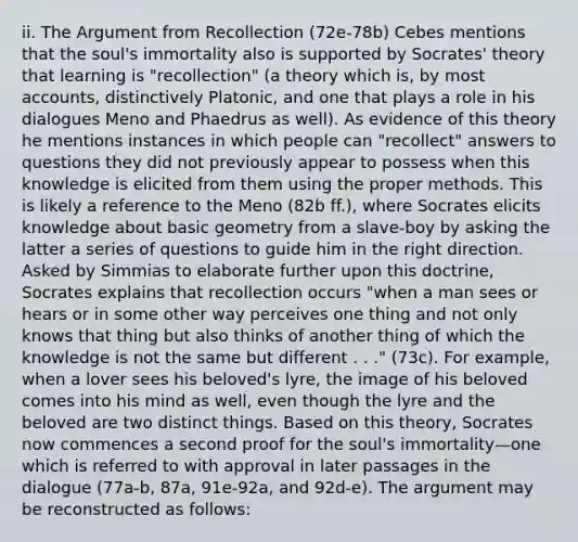 ii. The Argument from Recollection (72e-78b) Cebes mentions that the soul's immortality also is supported by Socrates' theory that learning is "recollection" (a theory which is, by most accounts, distinctively Platonic, and one that plays a role in his dialogues Meno and Phaedrus as well). As evidence of this theory he mentions instances in which people can "recollect" answers to questions they did not previously appear to possess when this knowledge is elicited from them using the proper methods. This is likely a reference to the Meno (82b ff.), where Socrates elicits knowledge about basic geometry from a slave-boy by asking the latter a series of questions to guide him in the right direction. Asked by Simmias to elaborate further upon this doctrine, Socrates explains that recollection occurs "when a man sees or hears or in some other way perceives one thing and not only knows that thing but also thinks of another thing of which the knowledge is not the same but different . . ." (73c). For example, when a lover sees his beloved's lyre, the image of his beloved comes into his mind as well, even though the lyre and the beloved are two distinct things. Based on this theory, Socrates now commences a second proof for the soul's immortality—one which is referred to with approval in later passages in the dialogue (77a-b, 87a, 91e-92a, and 92d-e). The argument may be reconstructed as follows: