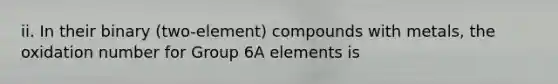 ii. In their binary (two-element) compounds with metals, the oxidation number for Group 6A elements is