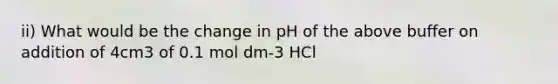 ii) What would be the change in pH of the above buffer on addition of 4cm3 of 0.1 mol dm-3 HCl