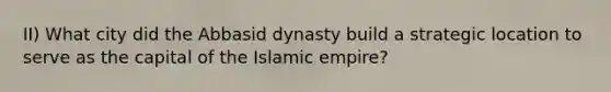 II) What city did the Abbasid dynasty build a strategic location to serve as the capital of the Islamic empire?