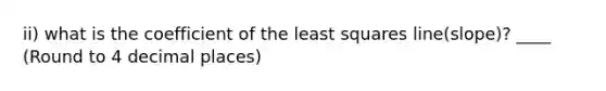 ii) what is the coefficient of the least squares line(slope)? ____ (Round to 4 decimal places)