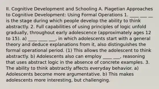 II. Cognitive Development and Schooling A. Piagetian Approaches to Cognitive Development: Using Formal Operations 1. ____ ___ __ is the stage during which people develop the ability to think abstractly. 2. Full capabilities of using principles of logic unfold gradually, throughout early adolescence (approximately ages 12 to 15). a) ____ ____ ___, in which adolescents start with a general theory and deduce explanations from it, also distinguishes the formal operational period. (1) This allows the adolescent to think abstractly. b) Adolescents also can employ ____ ___, reasoning that uses abstract logic in the absence of concrete examples. 3. The ability to think abstractly affects everyday behavior. a) Adolescents become more argumentative. b) This makes adolescents more interesting, but challenging.