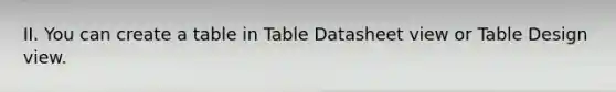 II. You can create a table in Table Datasheet view or Table Design view.