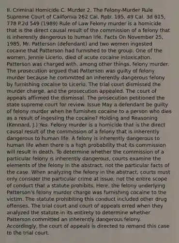 II. Criminal Homicide C. Murder 2. The Felony-Murder Rule Supreme Court of California 262 Cal. Rptr. 195, 49 Cal. 3d 615, 778 P.2d 549 (1989) Rule of Law Felony murder is a homicide that is the direct causal result of the commission of a felony that is inherently dangerous to human life. Facts On November 25, 1985, Mr. Patterson (defendant) and two women ingested cocaine that Patterson had furnished to the group. One of the women, Jennie Licerio, died of acute cocaine intoxication. Patterson was charged with, among other things, felony murder. The prosecution argued that Patterson was guilty of felony murder because he committed an inherently dangerous felony by furnishing cocaine to Licerio. The trial court dismissed the murder charge, and the prosecution appealed. The court of appeals affirmed the dismissal. The prosecution petitioned the state supreme court for review. Issue May a defendant be guilty of felony murder when he furnishes cocaine to a person who dies as a result of ingesting the cocaine? Holding and Reasoning (Kennard, J.) Yes. Felony murder is a homicide that is the direct causal result of the commission of a felony that is inherently dangerous to human life. A felony is inherently dangerous to human life when there is a high probability that its commission will result in death. To determine whether the commission of a particular felony is inherently dangerous, courts examine the elements of the felony in the abstract, not the particular facts of the case. When analyzing the felony in the abstract, courts must only consider the particular crime at issue, not the entire scope of conduct that a statute prohibits. Here, the felony underlying Patterson's felony murder charge was furnishing cocaine to the victim. The statute prohibiting this conduct included other drug offenses. The trial court and court of appeals erred when they analyzed the statute in its entirety to determine whether Patterson committed an inherently dangerous felony. Accordingly, the court of appeals is directed to remand this case to the trial court.