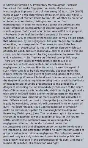 II. Criminal Homicide A. Involuntary Manslaughter (Reckless Homicide); Criminally Negligent Homicide; Misdemeanor Manslaughter Supreme Court of New Jersey 32 N.J.L. 169 (1867) Rules of Law • If the defendant's omission of duty was willful ... he was guilty of murder. Intent to take life, whether by an act of omission or commission, distinguishes murder from manslaughter. In order to make out against the defendant the lesser offense of manslaughter, it was not necessary that it should appear that the act of omission was willful or of purpose. • Professor Greenleaf, in the third volume of his work on evidence, §129, in treating of homicide said: It may be laid down, that where one, by his negligence, has contributed to the death of another, he is responsible. The causation which the law requires in all these cases, is not the utmost degree which can possibly be used, but such reasonable care as is used in the like cases, and has been found, by long experience, to answer the end. • Wharton, in his Treatise on Criminal Law, p.382, says: There are many cases in which death is the result of an occurrence, in itself unexpected, but which arose from negligence or inattention. How far in such cases the agent of such misfortune is to be held responsible, depends upon the inquiry, whether he was guilty of gross negligence at the time. Inferences of guilt are not to be drawn from remote causes, and the degree of caution requisite to bring the case within the limits of misadventure, must be proportioned to the probability of danger of attending the act immediately conducive to the death. Facts O'Brien was a switchender who didn't do his job right and a train wreck resulted killing one of the passengers on the train. The defendant was indicted for manslaughter and convicted at trial. O'Brien asked the court to charge the jury, the he could not legally be convicted, unless his will concurred in his omission of duty. The court refused. Issue Can the mere act of omission make an individual culpable for manslaughter? Holding and Reasoning (Dalrimple, J.) Yes. The court was right in its refusal to charge, as requested. It was a question of fact for the jury to settle, whether the defendant was, or was not guilty of negligence; whether his conduct showed under the circumstances care and diligence proportionate to the danger of life impending. The defendant omitted his duty that amounted to gross or culpable or criminal negligence. The defendant owed a personal duty not only to his employers, but to the public. He was grossly negligent in the performance of his duty, and loss of human life resulted. His conviction was right.