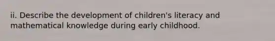 ii. Describe the development of children's literacy and mathematical knowledge during early childhood.