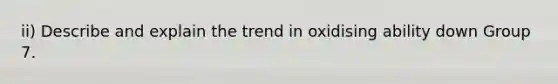 ii) Describe and explain the trend in oxidising ability down Group 7.