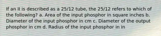 If an II is described as a 25/12 tube, the 25/12 refers to which of the following? a. Area of the input phosphor in square inches b. Diameter of the input phosphor in cm c. Diameter of the output phosphor in cm d. Radius of the input phosphor in in