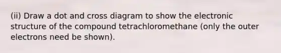 (ii) Draw a dot and cross diagram to show the electronic structure of the compound tetrachloromethane (only the outer electrons need be shown).