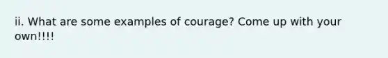 ii. What are some examples of courage? Come up with your own!!!!