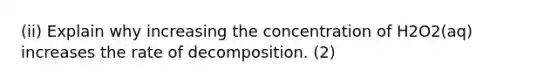 (ii) Explain why increasing the concentration of H2O2(aq) increases the rate of decomposition. (2)