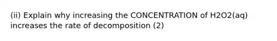 (ii) Explain why increasing the CONCENTRATION of H2O2(aq) increases the rate of decomposition (2)